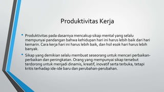 Produktivitas Kerja
• Produktivitas pada dasarnya mencakup sikap mental yang selalu
mempunyai pandangan bahwa kehidupan hari ini harus lebih baik dari hari
kemarin. Cara kerja hari ini harus lebih baik, dan hsil esok hari harus lebih
banyak.
• Sikap yang demikian selalu membuat seseorang untuk mencari perbaikan-
perbaikan dan peningkatan. Orang yang mempunyai sikap tersebut
terdorong untuk menjadi dinamis, kreatif, inovatif serta terbuka, tetapi
kritis terhadap ide-ide baru dan perubahan-perubahan.
 