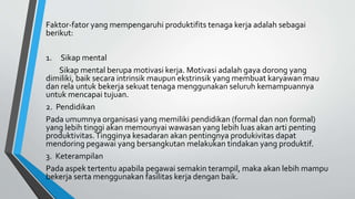 Faktor-fator yang mempengaruhi produktifits tenaga kerja adalah sebagai
berikut:
1. Sikap mental
Sikap mental berupa motivasi kerja. Motivasi adalah gaya dorong yang
dimiliki, baik secara intrinsik maupun ekstrinsik yang membuat karyawan mau
dan rela untuk bekerja sekuat tenaga menggunakan seluruh kemampuannya
untuk mencapai tujuan.
2. Pendidikan
Pada umumnya organisasi yang memiliki pendidikan (formal dan non formal)
yang lebih tinggi akan memounyai wawasan yang lebih luas akan arti penting
produktivitas.Tingginya kesadaran akan pentingnya produkivitas dapat
mendoring pegawai yang bersangkutan melakukan tindakan yang produktif.
3. Keterampilan
Pada aspek tertentu apabila pegawai semakin terampil, maka akan lebih mampu
bekerja serta menggunakan fasilitas kerja dengan baik.
 
