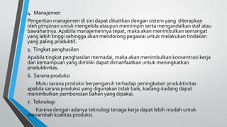 4. Manajemen
Pengertian manajemen di sini dapat dikaitkan dengan sistem yang diterapkan
oleh pimpinan untuk mengelola ataupun memimpin serta mengandalkan staf atau
bawahannya. Apabila manajemennya tepat, maka akan menimbulkan semangat
yang lebih tinggi sehingga akan mendorong pegawai untuk melakukan tindakan
yang paling produktif.
5. Tingkat penghasilan
Apabila tingkat penghasilan memadai, maka akan menimbulkan konsentrasi kerja
dan kemampuan yang dimiliki dapat dimanfaatkan untuk meningkatkan
produktivitas.
6. Sarana produksi
Mutu sarana produksi berpengaruh terhadap peningkatan produktivitas
apabila sarana produksi yang digunakan tidak baik, kadang-kadang dapat
menimbulkan pemborosan bahan yang dipakai.
7. Teknologi
Karena dengan adanya teknologi tenaga kerja dapat lebih mudah untuk
menambah kualitas produksi.
 