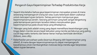 Pengaruh Gaya KepemimpinanTerhadap Produktivitas Kerja
• Seperti kita ketahui bahwa gaya kepemimpinan merupakan proses di mana
seseorang mempengaruhi orang lain atau suatu kelompok dalam usahanya
untuk mencapai tujuan tertentu. Setiap pemimpin mempunyai gaya
kepemimpinannya sendiri. Seorang pemimpin yang baik sangat bergantung
pada kemampuan pemimpin tersebut dalam menyesuaikan gaya
kepemimpinannya pada situasi kerja yang dihadapinya.
• “Manajer yang baik adalah orang yang dapat memelihara keseimbangan yang
tinggi dalam menilai secara tepat kekuatan yang menilai perilakunya yang paling
cocok bagi waktu tertentu dan benar-benar mampu bertindak demikian.”
(Gibson, 2001:285).
• Keberhasilan perusahaan pada dasarnya ditopang oleh kepemimpinan yang
efektif, di mana dengan kepemimpinannya itu dapat mempengaruhi
bawahannya untuk membangkitkan motovasi kerja mereka agar berprestasi
dalam tujuan bersama.
 