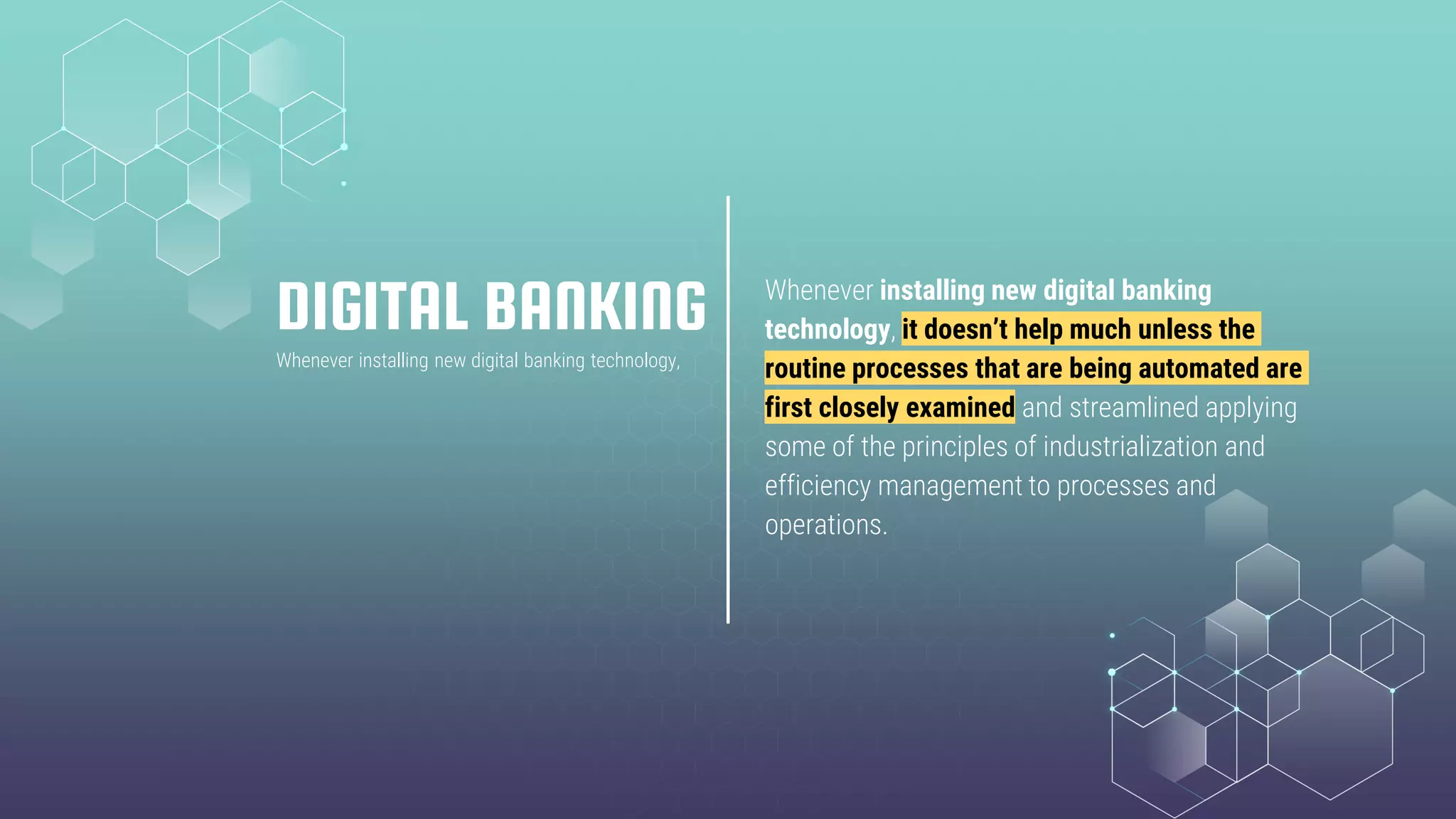 DIGITAL BANKING Whenever installing new digital banking
technology, it doesn’t help much unless the
routine processes that are being automated are
first closely examined and streamlined applying
some of the principles of industrialization and
efficiency management to processes and
operations.
Whenever installing new digital banking technology,
 