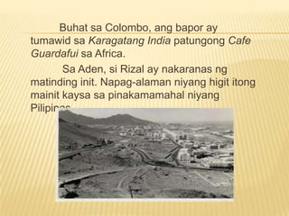 Mister EsquivelSingapore	Makalipas ang limang-araw na paglalakbay, nakarating ang Salvadora sa Singapore noong  May 9, 1882. Tumuloy si RIZAL sa Hotel de La Paz sa dalawang araw na sandaling pamamalagi niya sa Singapore. 	Sa singapore, sumakay si RIZAL sa Djemnah, isang bapor ng Pranses na naglalayag patungong Europa.