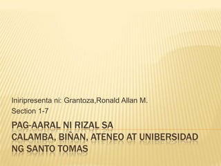 Iniripresenta ni: Grantoza,Ronald Allan M.
Section 1-7
PAG-AARAL NI RIZAL SA
CALAMBA, BIÑAN, ATENEO AT UNIBERSIDAD
NG SANTO TOMAS
 
