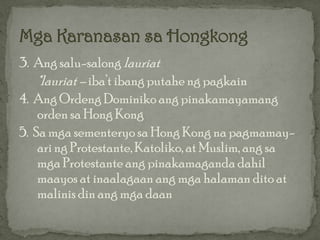 3. Ang salu-salong lauriat
    *lauriat – iba’t ibang putahe ng pagkain
4. Ang Ordeng Dominiko ang pinakamayamang
    orden sa Hong Kong
5. Sa mga sementeryo sa Hong Kong na pagmamay-
    ari ng Protestante, Katoliko, at Muslim, ang sa
    mga Protestante ang pinakamaganda dahil
    maayos at inaalagaan ang mga halaman dito at
    malinis din ang mga daan
 