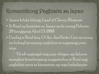  Japan kilala bilang Land of Cherry Blossoms
 Si Rizal ay bumisita sa Japan mula noong Pebrero
  28 hanggang Abril 13, 1888
 Umibig si Rizal kay O-Sei-San (Seiko Usui sa tunay
  na buhay) na siyang naghilom sa sugatang puso
  niya
      *Hindi nagtagal ang pag-iibigan ng dalawa
  sapagkat kinailangang ipagpatuloy ni Rizal ang
  paglaban para sa karapatan ng mga kababayan
 