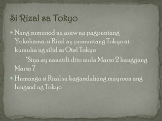  Nang sumunod na araw na pagpuntang
  Yokohama, si Rizal ay pumuntang Tokyo at
  kumuha ng silid sa Otel Tokyo
      *Siya ay nanatili dito mula Marso 2 hanggang
  Marso 7
 Humanga si Rizal sa kagandahang mayroon ang
  lungsod ng Tokyo
 