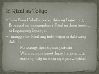  Juan Perez Caballero – kalihim ng Legasyong
  Espanyol na inanyayahan si Rizal na doon tumuloy
  sa Legasyong Espanyol
 Tinanggap ni Rizal ang imbitasyon sa dalawang
  dahilan:
      1. Makapagtitipid siya sa gastusin
      2. Wala naman siyang dapat itago sa mga
         mapang-usig na mata ng mga awtoridad
 