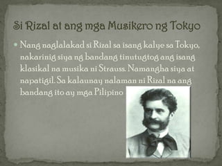  Nang naglalakad si Rizal sa isang kalye sa Tokyo,
 nakarinig siya ng bandang tinutugtog ang isang
 klasikal na musika ni Strauss. Namangha siya at
 napatigil. Sa kalaunay nalaman ni Rizal na ang
 bandang ito ay mga Pilipino
 