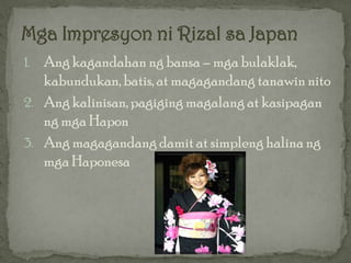 1. Ang kagandahan ng bansa – mga bulaklak,
   kabundukan, batis, at magagandang tanawin nito
2. Ang kalinisan, pagiging magalang at kasipagan
   ng mga Hapon
3. Ang magagandang damit at simpleng halina ng
   mga Haponesa
 