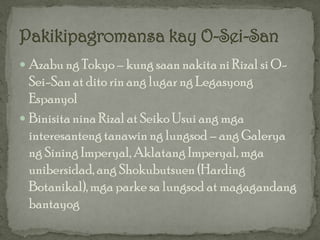 Azabu ng Tokyo – kung saan nakita ni Rizal si O-
  Sei-San at dito rin ang lugar ng Legasyong
  Espanyol
 Binisita nina Rizal at Seiko Usui ang mga
  interesanteng tanawin ng lungsod – ang Galerya
  ng Sining Imperyal, Aklatang Imperyal, mga
  unibersidad, ang Shokubutsuen (Harding
  Botanikal), mga parke sa lungsod at magagandang
  bantayog
 