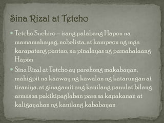  Tetcho Suehiro – isang palabang Hapon na
  mamamahayag, nobelista, at kampeon ng mga
  karapatang pantao, na pinalayas ng pamahalaang
  Hapon
 Sina Rizal at Tetcho ay parehong makabayan,
  mahigpit na kaaway ng kawalan ng katarungan at
  tiraniya, at ginagamit ang kanilang panulat bilang
  armas sa pakikipaglaban para sa kapakanan at
  kaligayahan ng kanilang kababayan
 