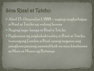  Abril 13–Disyembre 1, 1888 – naging magkaibigan
  si Rizal at Tetcho ng walong buwan
 Naging taga-hanga ni Rizal si Tetcho
 Pagkaraan ng pagkakahiwalay ni Rizal at Tetcho,
  tumungong London si Rizal upang isagawa ang
  pangkasaysayang pananaliksik na may kinalaman
  sa Mora sa Museo ng Britanya
 