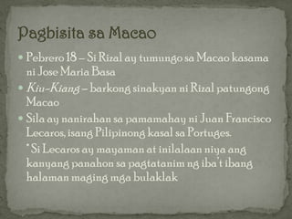  Pebrero 18 – Si Rizal ay tumungo sa Macao kasama
  ni Jose Maria Basa
 Kiu-Kiang – barkong sinakyan ni Rizal patungong
  Macao
 Sila ay nanirahan sa pamamahay ni Juan Francisco
  Lecaros, isang Pilipinong kasal sa Portuges.
  * Si Lecaros ay mayaman at inilalaan niya ang
  kanyang panahon sa pagtatanim ng iba’t ibang
  halaman maging mga bulaklak
 
