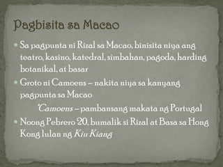  Sa pagpunta ni Rizal sa Macao, binisita niya ang
  teatro, kasino, katedral, simbahan, pagoda, harding
  botanikal, at basar
 Groto ni Camoens – nakita niya sa kanyang
  pagpunta sa Macao
      *Camoens – pambansang makata ng Portugal
 Noong Pebrero 20, bumalik si Rizal at Basa sa Hong
  Kong lulan ng Kiu Kiang
 