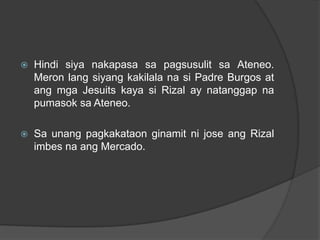    Hindi siya nakapasa sa pagsusulit sa Ateneo.
    Meron lang siyang kakilala na si Padre Burgos at
    ang mga Jesuits kaya si Rizal ay natanggap na
    pumasok sa Ateneo.

   Sa unang pagkakataon ginamit ni jose ang Rizal
    imbes na ang Mercado.
 
