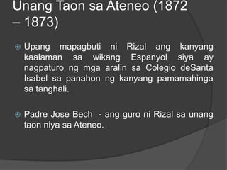 Unang Taon sa Ateneo (1872
– 1873)
   Upang mapagbuti ni Rizal ang kanyang
    kaalaman sa wikang Espanyol siya ay
    nagpaturo ng mga aralin sa Colegio deSanta
    Isabel sa panahon ng kanyang pamamahinga
    sa tanghali.

   Padre Jose Bech - ang guro ni Rizal sa unang
    taon niya sa Ateneo.
 