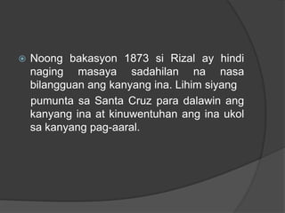    Noong bakasyon 1873 si Rizal ay hindi
    naging masaya sadahilan na nasa
    bilangguan ang kanyang ina. Lihim siyang
    pumunta sa Santa Cruz para dalawin ang
    kanyang ina at kinuwentuhan ang ina ukol
    sa kanyang pag-aaral.
 