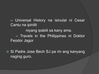 – Universal History na isinulat ni Cesar
    Cantu na ipinilit
            niyang ipabili sa kany ama.
      – Travels in the Philippines ni Doktor
    Feodor Jagor

   Si Padre Jose Bech SJ pa rin ang kanyang
    naging guro.
 