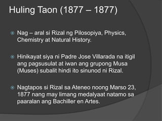 Huling Taon (1877 – 1877)

   Nag – aral si Rizal ng Pilosopiya, Physics,
    Chemistry at Natural History.

   Hinikayat siya ni Padre Jose Villarada na itigil
    ang pagsusulat at iwan ang grupong Musa
    (Muses) subalit hindi ito sinunod ni Rizal.

   Nagtapos si Rizal sa Ateneo noong Marso 23,
    1877 nang may limang medalyaat natamo sa
    paaralan ang Bachiller en Artes.
 