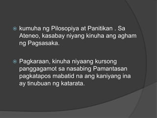    kumuha ng Pilosopiya at Panitikan . Sa
    Ateneo, kasabay niyang kinuha ang agham
    ng Pagsasaka.

   Pagkaraan, kinuha niyaang kursong
    panggagamot sa nasabing Pamantasan
    pagkatapos mabatid na ang kaniyang ina
    ay tinubuan ng katarata.
 