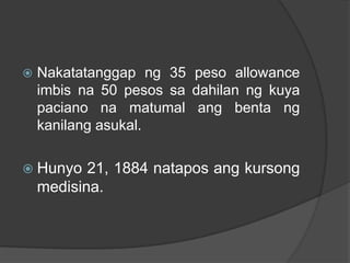    Nakatatanggap ng 35 peso allowance
    imbis na 50 pesos sa dahilan ng kuya
    paciano na matumal ang benta ng
    kanilang asukal.

 Hunyo    21, 1884 natapos ang kursong
    medisina.
 
