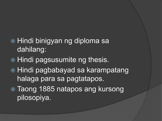  Hindi binigyan ng diploma sa
  dahilang:
 Hindi pagsusumite ng thesis.
 Hindi pagbabayad sa karampatang
  halaga para sa pagtatapos.
 Taong 1885 natapos ang kursong
  pilosopiya.
 