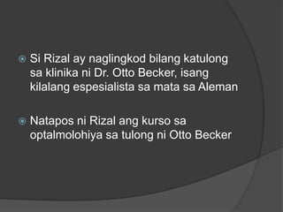    Si Rizal ay naglingkod bilang katulong
    sa klinika ni Dr. Otto Becker, isang
    kilalang espesialista sa mata sa Aleman

   Natapos ni Rizal ang kurso sa
    optalmolohiya sa tulong ni Otto Becker
 