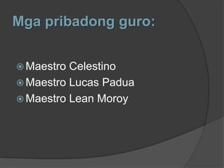 Mga pribadong guro:


 Maestro Celestino
 Maestro Lucas Padua
 Maestro Lean Moroy
 