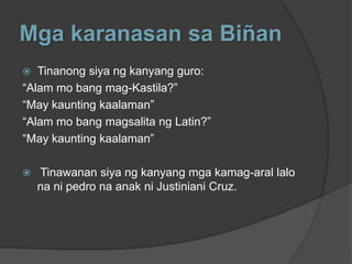 Mga karanasan sa Biñan
  Tinanong siya ng kanyang guro:
“Alam mo bang mag-Kastila?”
“May kaunting kaalaman”
“Alam mo bang magsalita ng Latin?”
“May kaunting kaalaman”

   Tinawanan siya ng kanyang mga kamag-aral lalo
    na ni pedro na anak ni Justiniani Cruz.
 