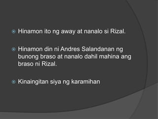    Hinamon ito ng away at nanalo si Rizal.

   Hinamon din ni Andres Salandanan ng
    bunong braso at nanalo dahil mahina ang
    braso ni Rizal.

   Kinaingitan siya ng karamihan
 