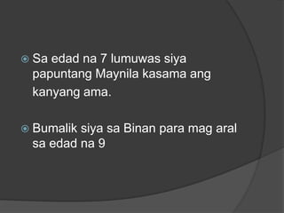  Saedad na 7 lumuwas siya
 papuntang Maynila kasama ang
 kanyang ama.

 Bumaliksiya sa Binan para mag aral
 sa edad na 9
 