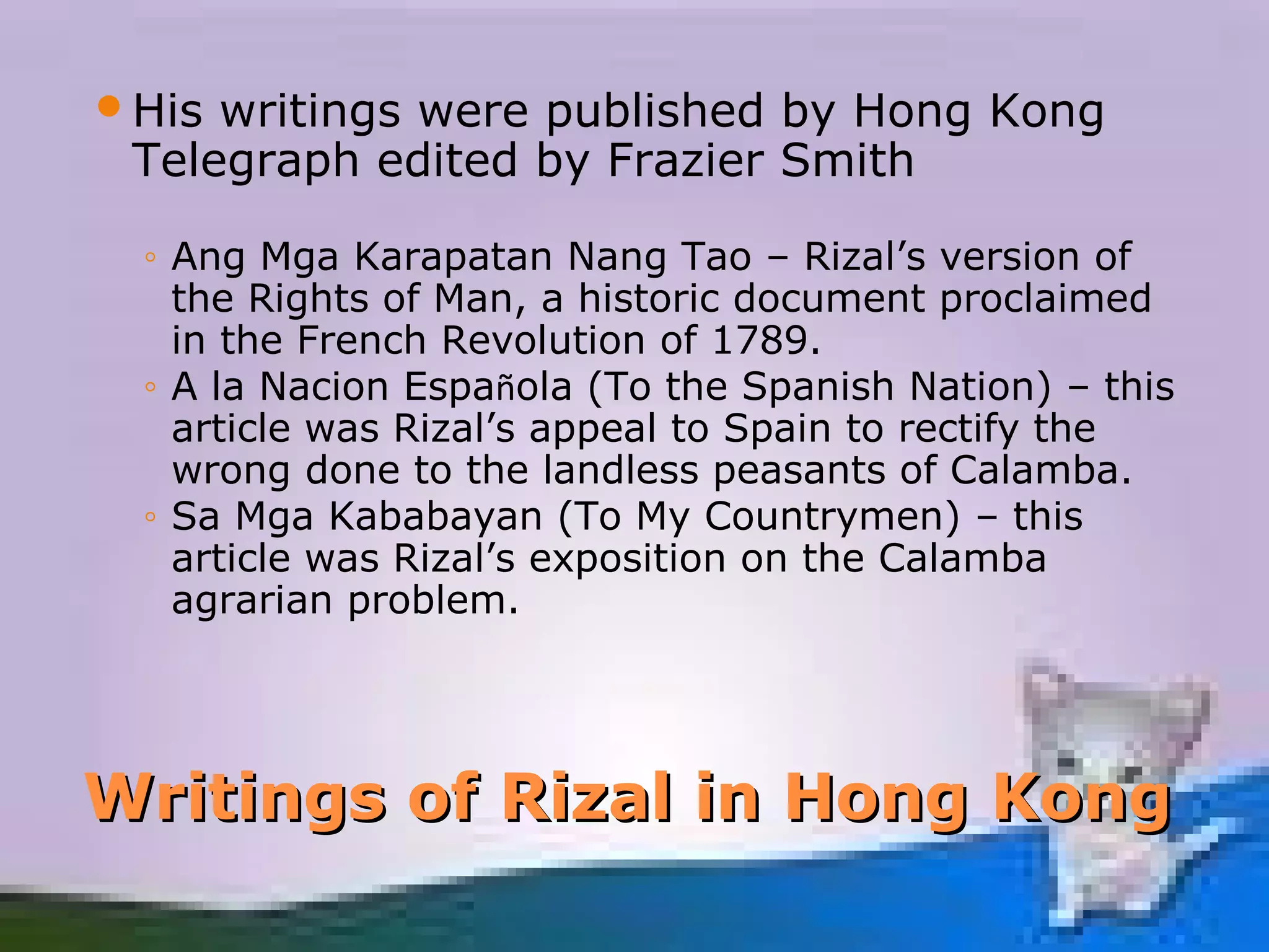 His writings were published by Hong Kong
 Telegraph edited by Frazier Smith

 ◦ Ang Mga Karapatan Nang Tao – Rizal’s version of
   the Rights of Man, a historic document proclaimed
   in the French Revolution of 1789.
 ◦ A la Nacion Española (To the Spanish Nation) – this
   article was Rizal’s appeal to Spain to rectify the
   wrong done to the landless peasants of Calamba.
 ◦ Sa Mga Kababayan (To My Countrymen) – this
   article was Rizal’s exposition on the Calamba
   agrarian problem.




Writings of Rizal in Hong Kong
 