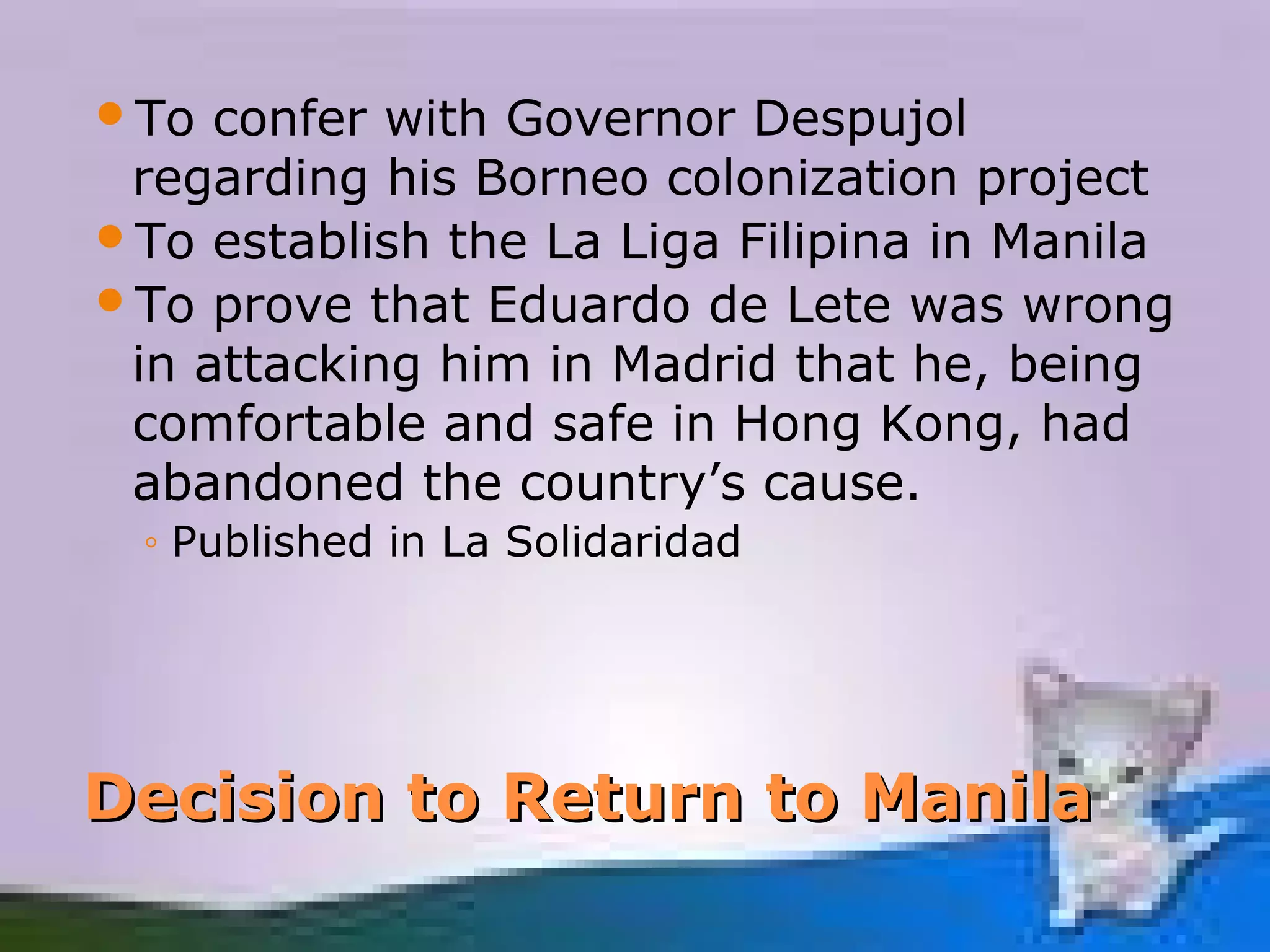 To  confer with Governor Despujol
 regarding his Borneo colonization project
To establish the La Liga Filipina in Manila
To prove that Eduardo de Lete was wrong
 in attacking him in Madrid that he, being
 comfortable and safe in Hong Kong, had
 abandoned the country’s cause.
 ◦ Published in La Solidaridad




Decision to Return to Manila
 