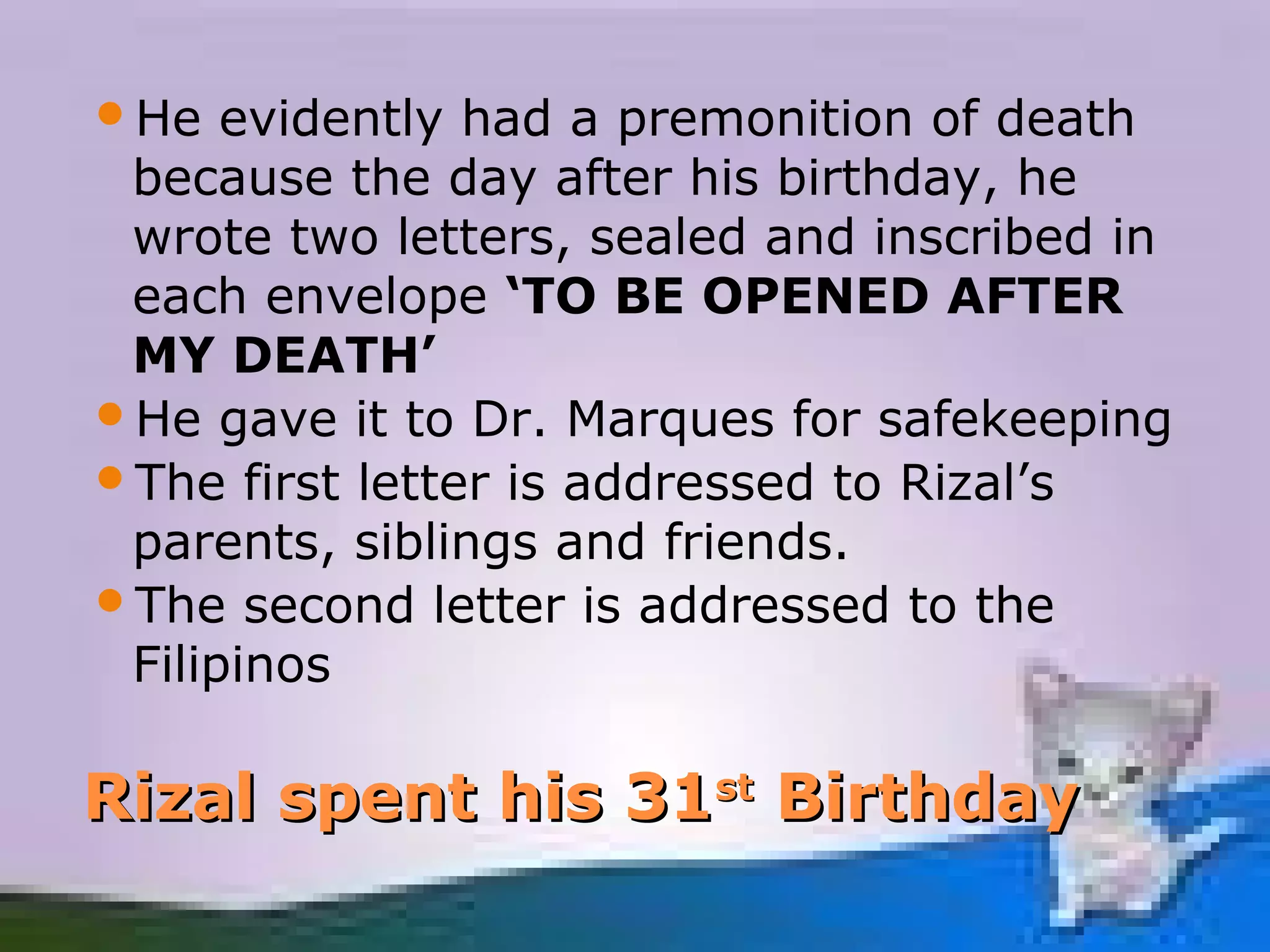 He   evidently had a premonition of death
 because the day after his birthday, he
 wrote two letters, sealed and inscribed in
 each envelope ‘TO BE OPENED AFTER
 MY DEATH’
He gave it to Dr. Marques for safekeeping
The first letter is addressed to Rizal’s
 parents, siblings and friends.
The second letter is addressed to the
 Filipinos

Rizal spent his 31st Birthday
 
