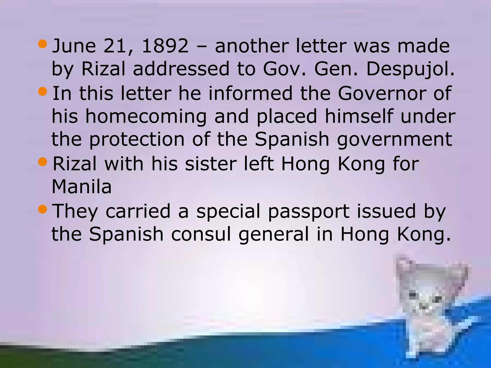 June  21, 1892 – another letter was made
 by Rizal addressed to Gov. Gen. Despujol.
In this letter he informed the Governor of
 his homecoming and placed himself under
 the protection of the Spanish government
Rizal with his sister left Hong Kong for
 Manila
They carried a special passport issued by
 the Spanish consul general in Hong Kong.
 