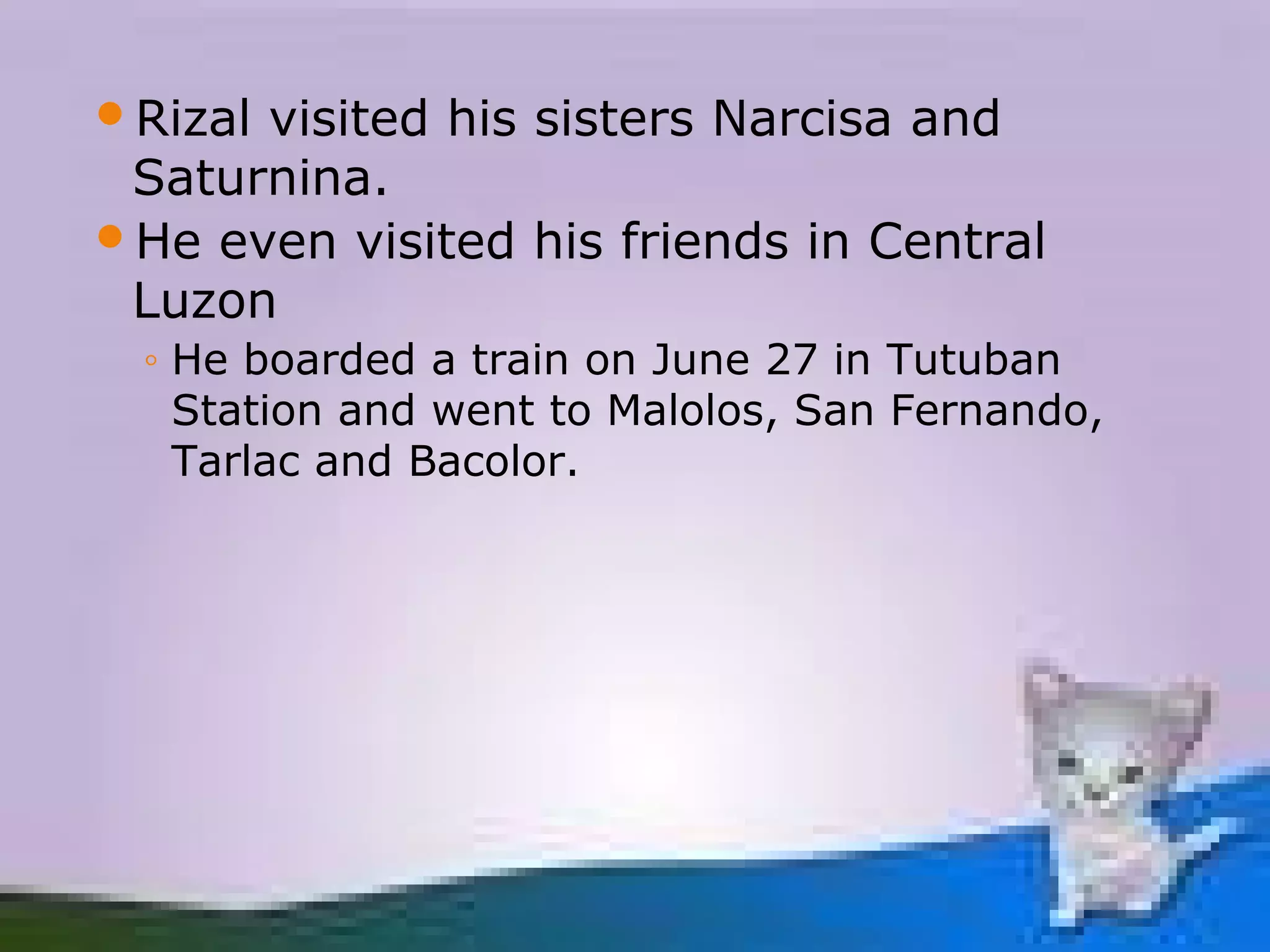 Rizalvisited his sisters Narcisa and
 Saturnina.
He even visited his friends in Central
 Luzon
 ◦ He boarded a train on June 27 in Tutuban
   Station and went to Malolos, San Fernando,
   Tarlac and Bacolor.
 