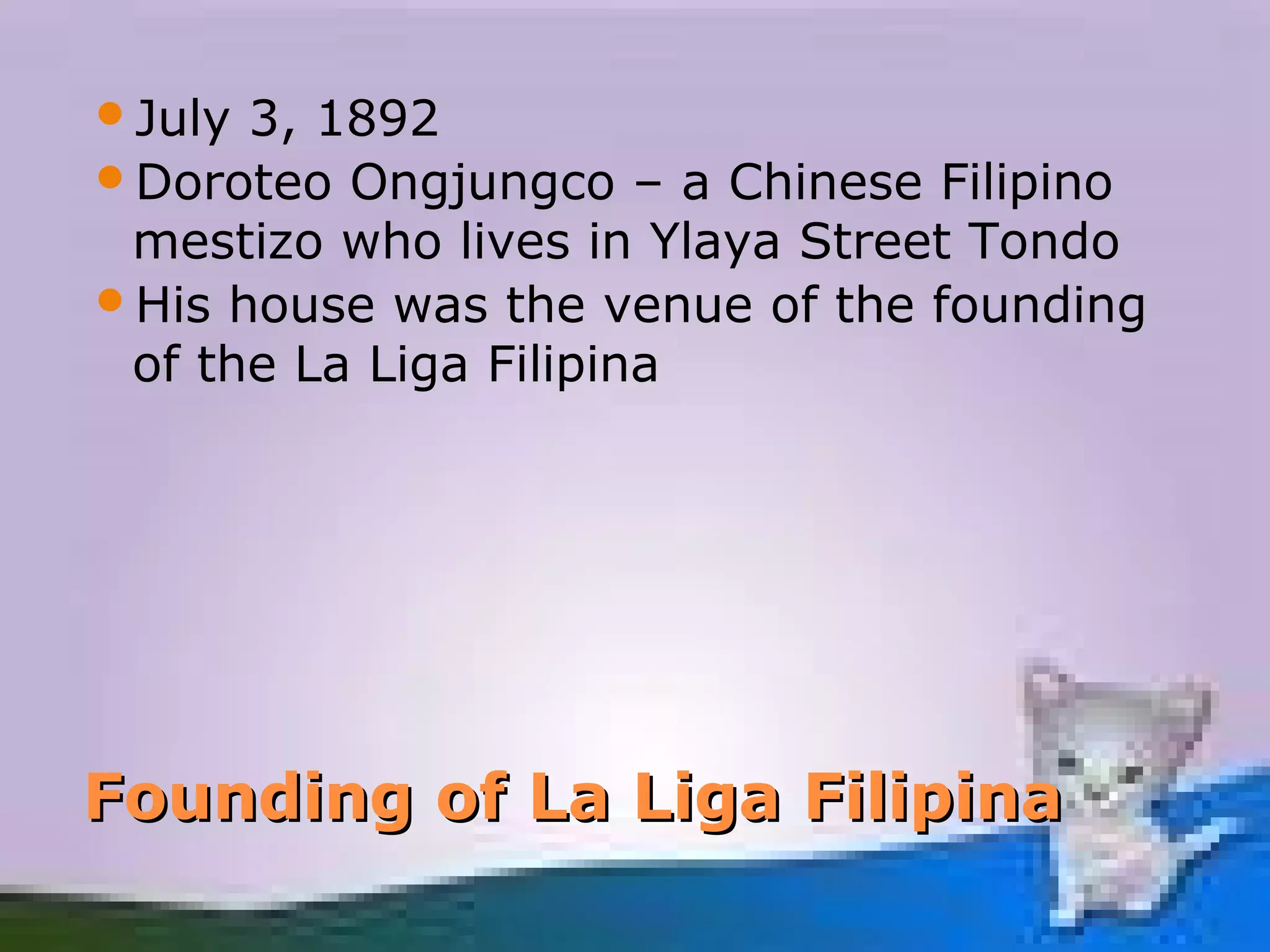 July 3, 1892
Doroteo Ongjungco – a Chinese Filipino
 mestizo who lives in Ylaya Street Tondo
His house was the venue of the founding
 of the La Liga Filipina




Founding of La Liga Filipina
 