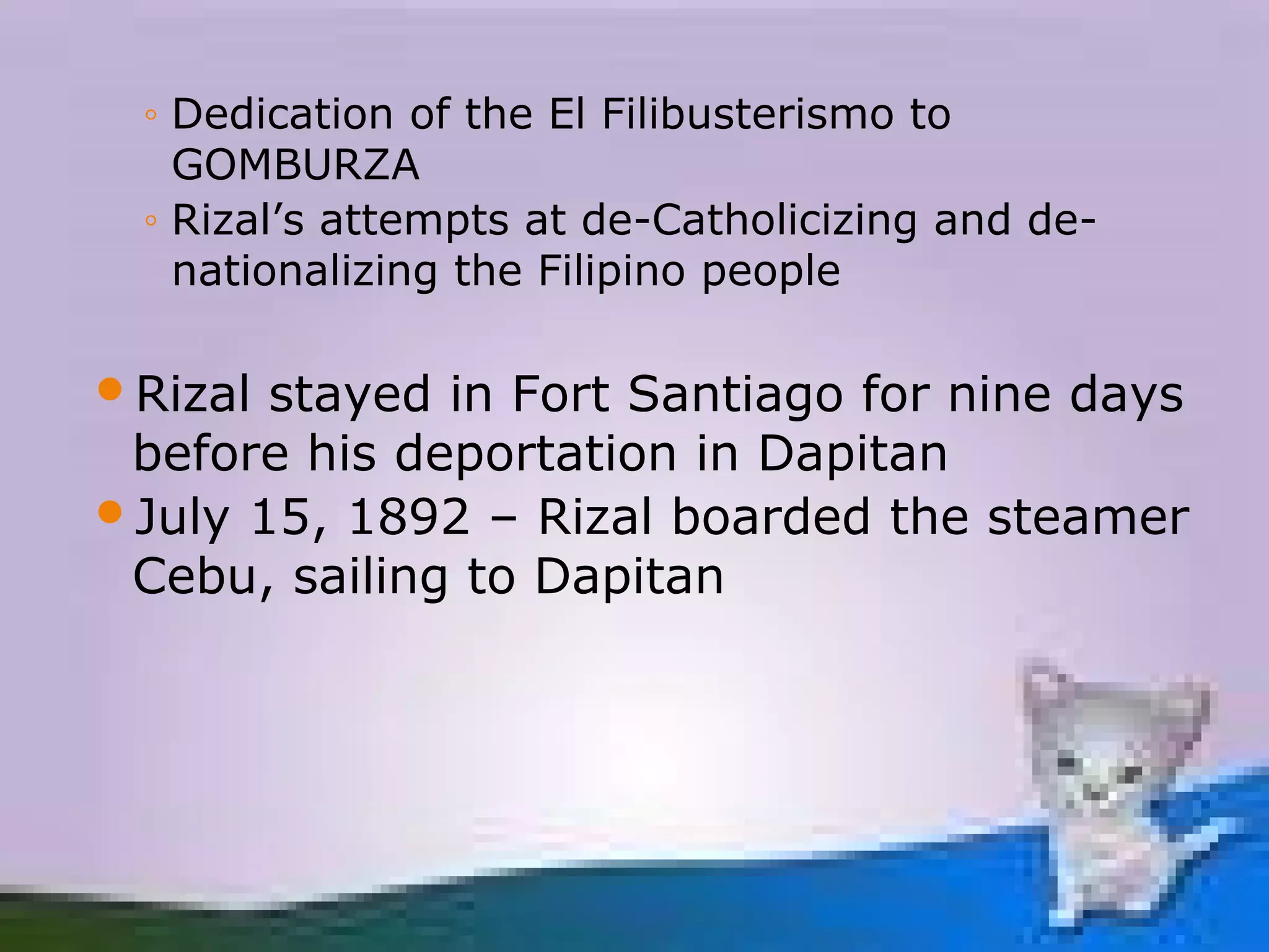 ◦ Dedication of the El Filibusterismo to
   GOMBURZA
 ◦ Rizal’s attempts at de-Catholicizing and de-
   nationalizing the Filipino people

Rizal stayed in Fort Santiago for nine days
 before his deportation in Dapitan
July 15, 1892 – Rizal boarded the steamer
 Cebu, sailing to Dapitan
 