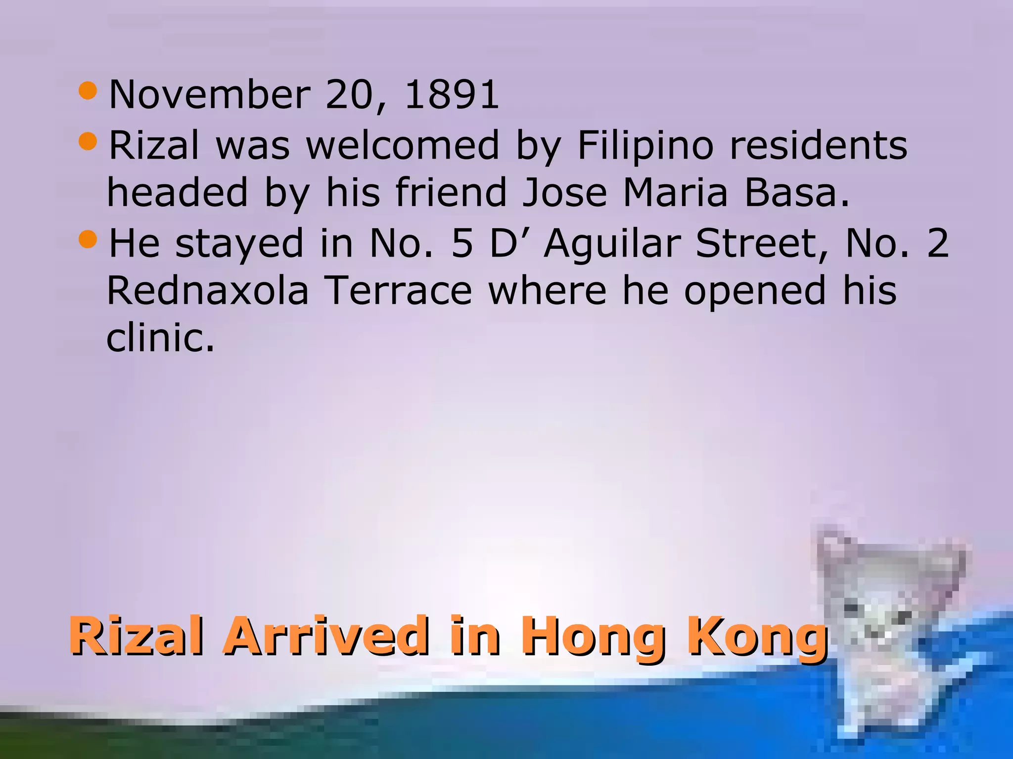 November   20, 1891
Rizal was welcomed by Filipino residents
 headed by his friend Jose Maria Basa.
He stayed in No. 5 D’ Aguilar Street, No. 2
 Rednaxola Terrace where he opened his
 clinic.




Rizal Arrived in Hong Kong
 