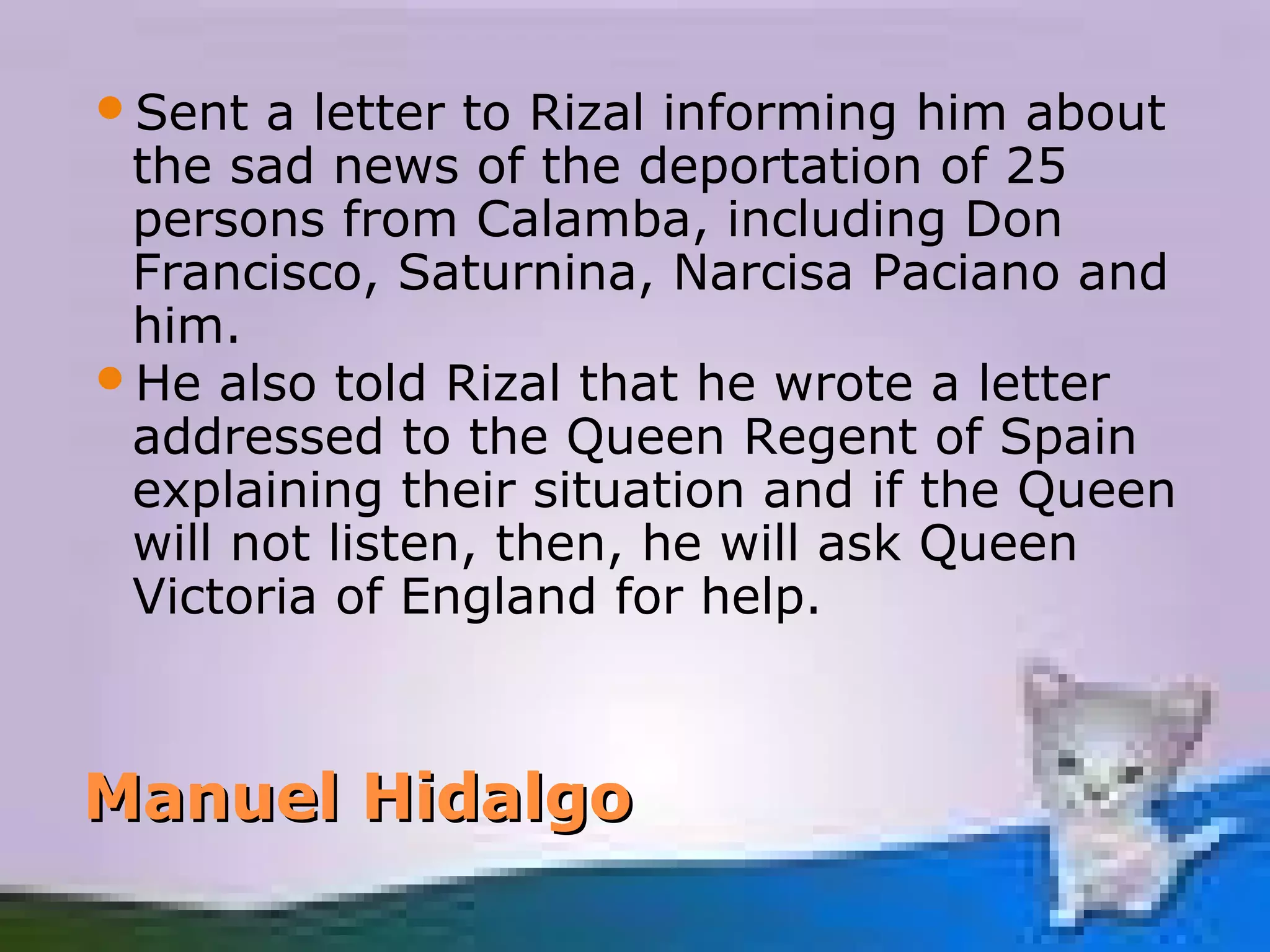 Sent  a letter to Rizal informing him about
 the sad news of the deportation of 25
 persons from Calamba, including Don
 Francisco, Saturnina, Narcisa Paciano and
 him.
He also told Rizal that he wrote a letter
 addressed to the Queen Regent of Spain
 explaining their situation and if the Queen
 will not listen, then, he will ask Queen
 Victoria of England for help.



Manuel Hidalgo
 