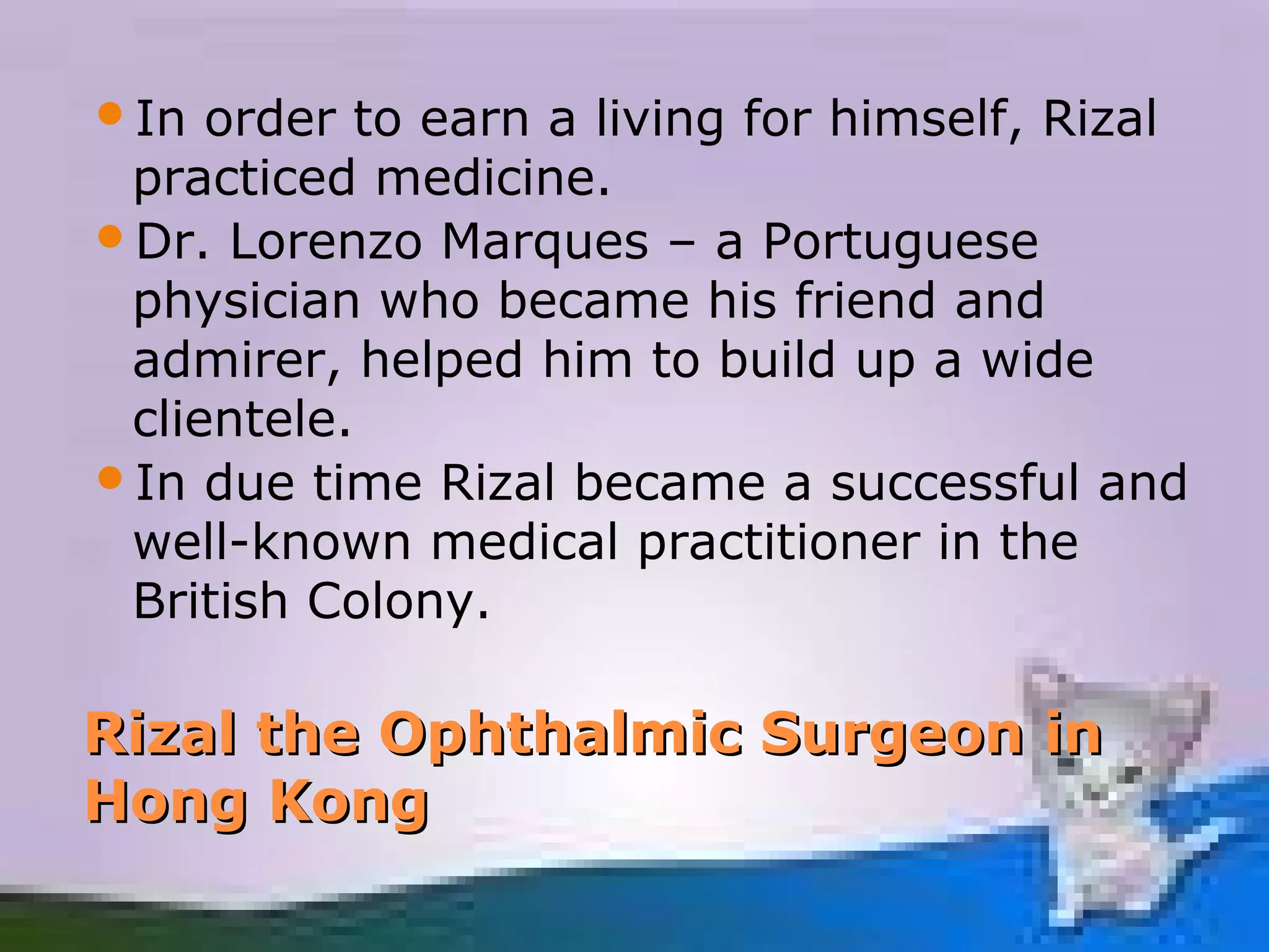 In  order to earn a living for himself, Rizal
 practiced medicine.
Dr. Lorenzo Marques – a Portuguese
 physician who became his friend and
 admirer, helped him to build up a wide
 clientele.
In due time Rizal became a successful and
 well-known medical practitioner in the
 British Colony.

Rizal the Ophthalmic Surgeon in
Hong Kong
 
