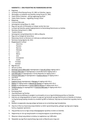 KABANATA 1 - ANG PAGDATING NG PAMBANSANG BAYANI
A. Pagsilang
1. Isinilang si Rizal Noong Hunyo 19, 1861 sa Calamba, Laguna
2. Bininyagan sa simbahan ng Calamba noong Hunyo 22, 1861.
3. Padre Rufino Collantes - paring nagbinyag kay Rizal
4. Padre Pedro Casanas - nagsilbing ninong ni Rizal
A. Magulang
1. Francisco Mercado
1. Ipinanganak noong Mayo 11, 1818
2. Nag-aral ng Latin at Pilosopiya sa Colegio ng San San Jose
3. Lumipat ng Calamba upang maging kasama sa Haciendang Dominicano sa Calmba.
4. Namatay noong Enero 5, 1898.
2. Teodora Alonzo
1. Ipinanganak noong Nobyembre 8, 1826 sa Maynila
2. Nag-aral sa Colegio de Santa Rosa
3. Mayroong interes sa literatura at mahusay sa wikang Espanyol.
4. Namatay noong Agosto 16, 1911
A. Magkakapatid na Rizal
1. Saturnina
2. Paciano
3. Narcisa
4. Olympia
5. Lucia
6. Maria
7. Jose
8. Concepcion
9. Josefa
10. Trinidad
11. Soledad
A. Mga Ninuno
1. Ninuno sa Ama
1. Domingo Lamco (Mercado) napangasawa si Ines de la Rosa naging anak si
2. Francisca Mercado at napangasawa si Cerila Bernacha naging anak si
3. Juan Mercado at napangasawa si Cerila Alejandro at naging anak si
4. Francisco Mercado at napangasawa si Teodora Alonzo at naging anak si
5. Jose Rizal
2. Ninuno sa Ina
1. Eugenio Ursua napangasawa si Benigna at naging anak nila si
2. Regina na naging asawa ni Manuel de Quintos at naging anak nila si
3. Brigida na napangasawa ni Lorezo Alberto Alonzo at naging anak nila si
4. Teodora Alonzo na napangasiwa ni Francisco Mercado at naging anak nila si
5. Jose Rizal
A. Pamilyang Rizal
1. Ang Kabuhayan ng Pamilya
1. Ang pamilya ay kabilang sa pangkat na principalia at isa sa mga kinikilalang pamilya sa Calamba.
2. Ang ama ay nangungupahan sa lupain na pag-aari ng hacienda ng mga Dominicano sa Calamba at tinataya
na ang kaniyang lupang sinasaka ay umaabot ng 600 na hektarya. Ang lupa ay tinataniman ng palay mais at
tubo.
3. Maliban sa pagsasaka ang pag-aalaga ng hayop ay isa sa kanilang mga hanapbuhay.
4. Ang ina ni Rizal ay mayroong isang tindahan sa ilalim ng kanilang bahay, gilingan ng trigo para maging
harina, at gawaan ng hamon.
5. Ang pamilya ay isa sa mga unang nakapagpagawa ng bahay na bato sa Calamba.
6. Nagmamay-ari sila ng isang karwahe na isang karangyaan sa panahong iyon.
7. Mayroon silang isang aklatan sa bahay na naglalaman ng 1,000 aklat.
8. Naipadala ng mga Rizal ang kanilang mga anak sa Maynila para mag-aral.
 