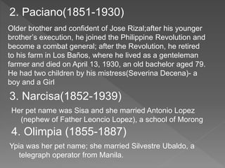 2. Paciano(1851-1930) 
Older brother and confident of Jose Rizal;after his younger 
brother’s execution, he joined the Philippine Revolution and 
become a combat general; after the Revolution, he retired 
to his farm in Los Baños, where he lived as a genteleman 
farmer and died on April 13, 1930, an old bachelor aged 79. 
He had two children by his mistress(Severina Decena)- a 
boy and a Girl 
3. Narcisa(1852-1939) 
Her pet name was Sisa and she married Antonio Lopez 
(nephew of Father Leoncio Lopez), a school of Morong 
4. Olimpia (1855-1887) 
Ypia was her pet name; she married Silvestre Ubaldo, a 
telegraph operator from Manila. 
 