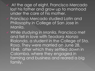  At the age of eight, Francisco Mercado 
lost his father and grow up to manhood 
under the care of his mother. 
 Francisco Mercado studied Latin and 
Philosophy in College of San Jose in 
Manila. 
 While studying in Manila, Francisco met 
and fell in love with Teodora Alonzo 
Rialonda, a student in the College of Sta. 
Rosa. They were married on June 28, 
1848, after which they settled down in 
Calamba, where they engaged in 
farming and business and reared a big 
family. 
 