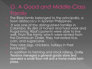  The Rizal family belonged to the principalia, a 
town aristocracy in Spanish Philippines. 
 It was one of the distinguished families in 
Calamba. By dint of honest and hard work and 
frugal living, Rizal’s parents were able to live 
well. From the farms, which were rented from 
the Dominican Order, they harvested rice, 
corn, and sugarcane. 
 They raise pigs, chickens, turkeys in their 
backyard. 
 In addition to farming and stock raising, Doña 
Teodora managed a general goods store and 
operated a small flour-mill and a home-made ham 
press. 
 