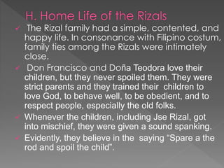  The Rizal family had a simple, contented, and 
happy life. In consonance with Filipino costum, 
family ties among the Rizals were intimately 
close. 
 Don Francisco and Doña Teodora love their 
children, but they never spoiled them. They were 
strict parents and they trained their children to 
love God, to behave well, to be obedient, and to 
respect people, especially the old folks. 
 Whenever the children, including Jse Rizal, got 
into mischief, they were given a sound spanking. 
 Evidently, they believe in the saying “Spare a the 
rod and spoil the child”. 
 