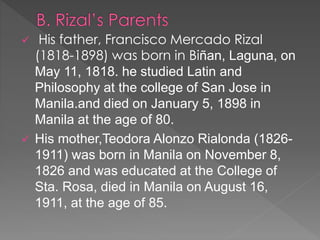  His father, Francisco Mercado Rizal 
(1818-1898) was born in Biñan, Laguna, on 
May 11, 1818. he studied Latin and 
Philosophy at the college of San Jose in 
Manila.and died on January 5, 1898 in 
Manila at the age of 80. 
 His mother,Teodora Alonzo Rialonda (1826- 
1911) was born in Manila on November 8, 
1826 and was educated at the College of 
Sta. Rosa, died in Manila on August 16, 
1911, at the age of 85. 
 