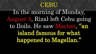 CEBU
In the morning of Monday,
August 3, Rizal left Cebu going
to Iloilo. He saw Mactan, ‘’an
island famous for what
happened to Magellan.’’
 
