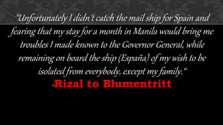 "Unfortunately I didn't catch the mail ship for Spain and
fearing that my stay for a month in Manila would bring me
troubles I made known to the Governor General, while
remaining on board the ship (España) of my wish to be
isolated from everybody, except my family.“
-Rizal to Blumentritt
 