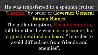 He was transferred to a spanish cruiser
‘’Castilla’’ by order of Governor General
Ramon Blanco.
The gallant captain, Enrique Santalo,
told him that he was not a prisoner, but
a guest detained on board ‘’ in order to
avoid difficulties from friends and
enemies’’.
 